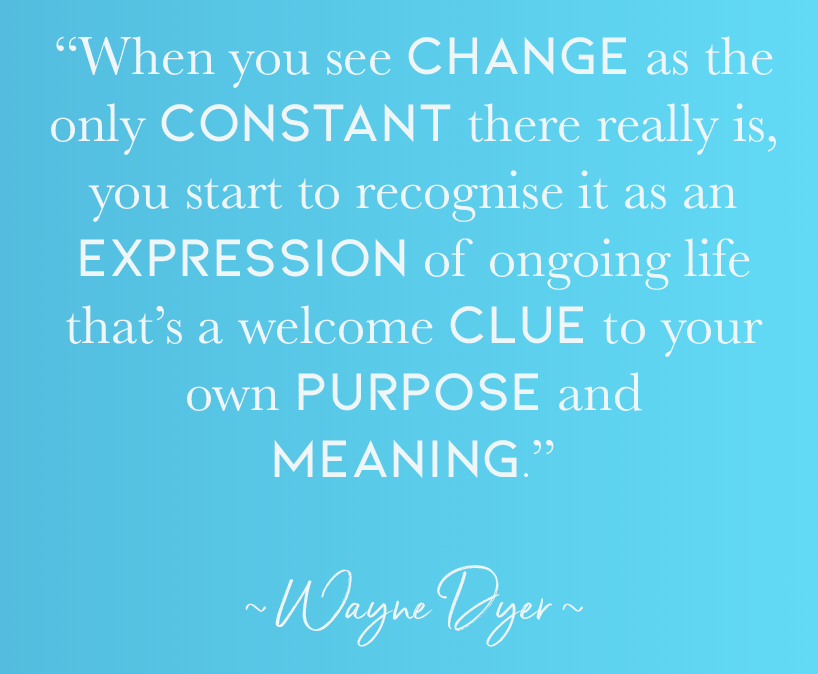 “When you see change as the only constant there really is, you start to recognise it as an expression of ongoing life that’s a welcome clue to your own purpose and meaning.” ~ WAYNE DYER ~