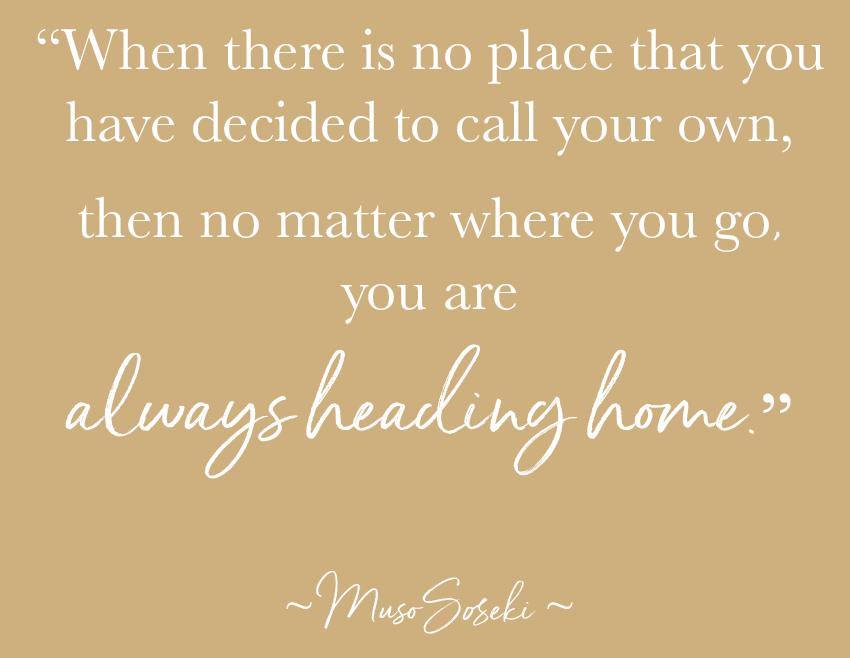 “When there is no place that you have decided to call your own, then no matter where you go, you are always heading home.” ~ MUSO SOSEKI ~